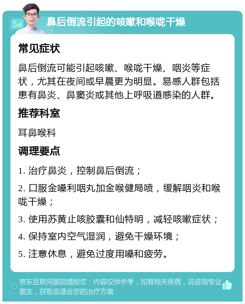 鼻后倒流引起的咳嗽和喉咙干燥 常见症状 鼻后倒流可能引起咳嗽、喉咙干燥、咽炎等症状，尤其在夜间或早晨更为明显。易感人群包括患有鼻炎、鼻窦炎或其他上呼吸道感染的人群。 推荐科室 耳鼻喉科 调理要点 1. 治疗鼻炎，控制鼻后倒流； 2. 口服金嗓利咽丸加金喉健局喷，缓解咽炎和喉咙干燥； 3. 使用苏黄止咳胶囊和仙特明，减轻咳嗽症状； 4. 保持室内空气湿润，避免干燥环境； 5. 注意休息，避免过度用嗓和疲劳。