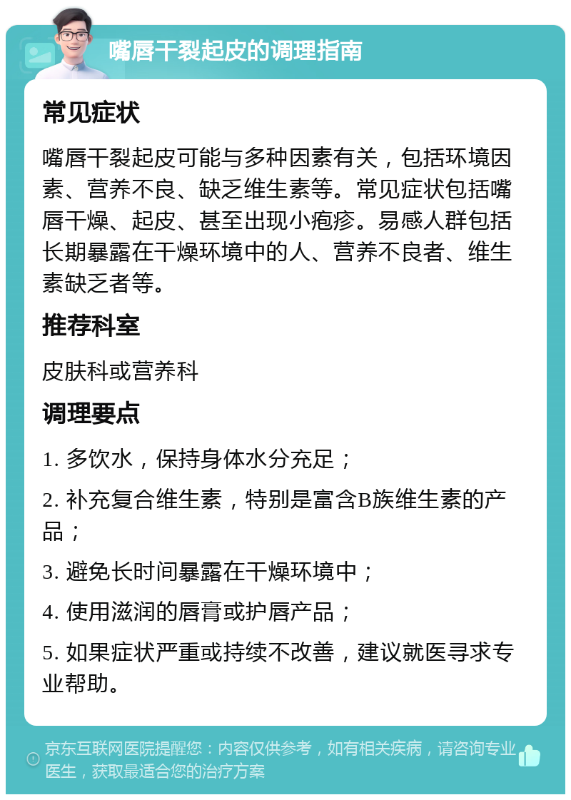 嘴唇干裂起皮的调理指南 常见症状 嘴唇干裂起皮可能与多种因素有关，包括环境因素、营养不良、缺乏维生素等。常见症状包括嘴唇干燥、起皮、甚至出现小疱疹。易感人群包括长期暴露在干燥环境中的人、营养不良者、维生素缺乏者等。 推荐科室 皮肤科或营养科 调理要点 1. 多饮水，保持身体水分充足； 2. 补充复合维生素，特别是富含B族维生素的产品； 3. 避免长时间暴露在干燥环境中； 4. 使用滋润的唇膏或护唇产品； 5. 如果症状严重或持续不改善，建议就医寻求专业帮助。