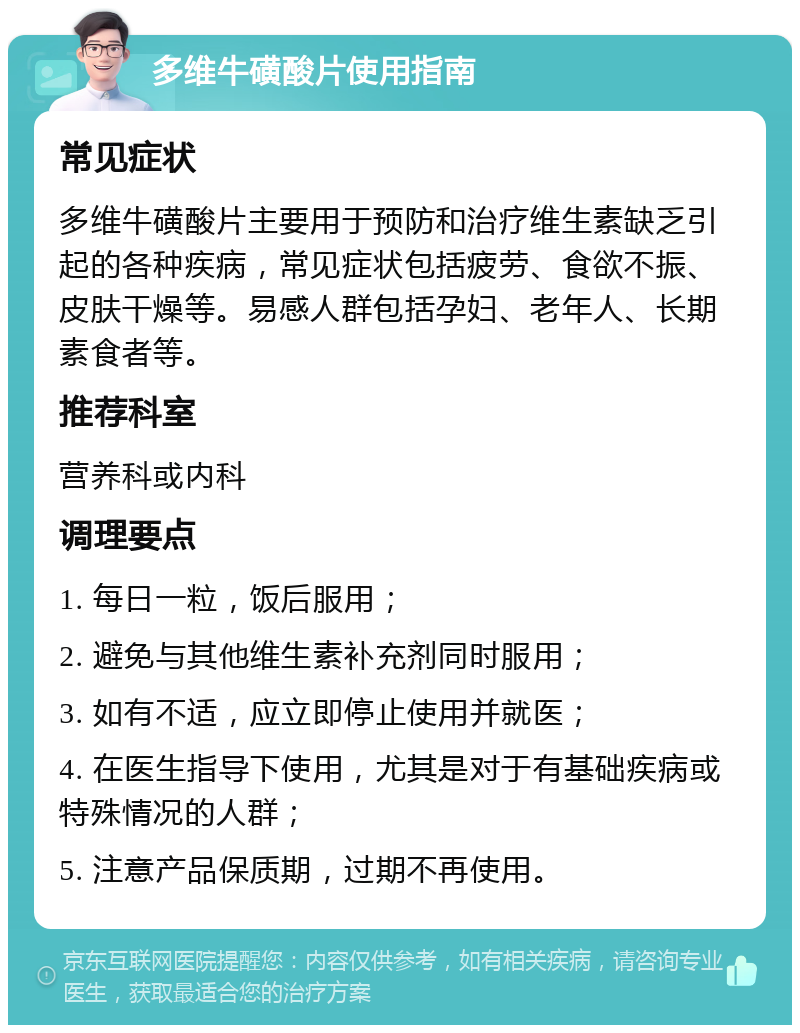 多维牛磺酸片使用指南 常见症状 多维牛磺酸片主要用于预防和治疗维生素缺乏引起的各种疾病，常见症状包括疲劳、食欲不振、皮肤干燥等。易感人群包括孕妇、老年人、长期素食者等。 推荐科室 营养科或内科 调理要点 1. 每日一粒，饭后服用； 2. 避免与其他维生素补充剂同时服用； 3. 如有不适，应立即停止使用并就医； 4. 在医生指导下使用，尤其是对于有基础疾病或特殊情况的人群； 5. 注意产品保质期，过期不再使用。