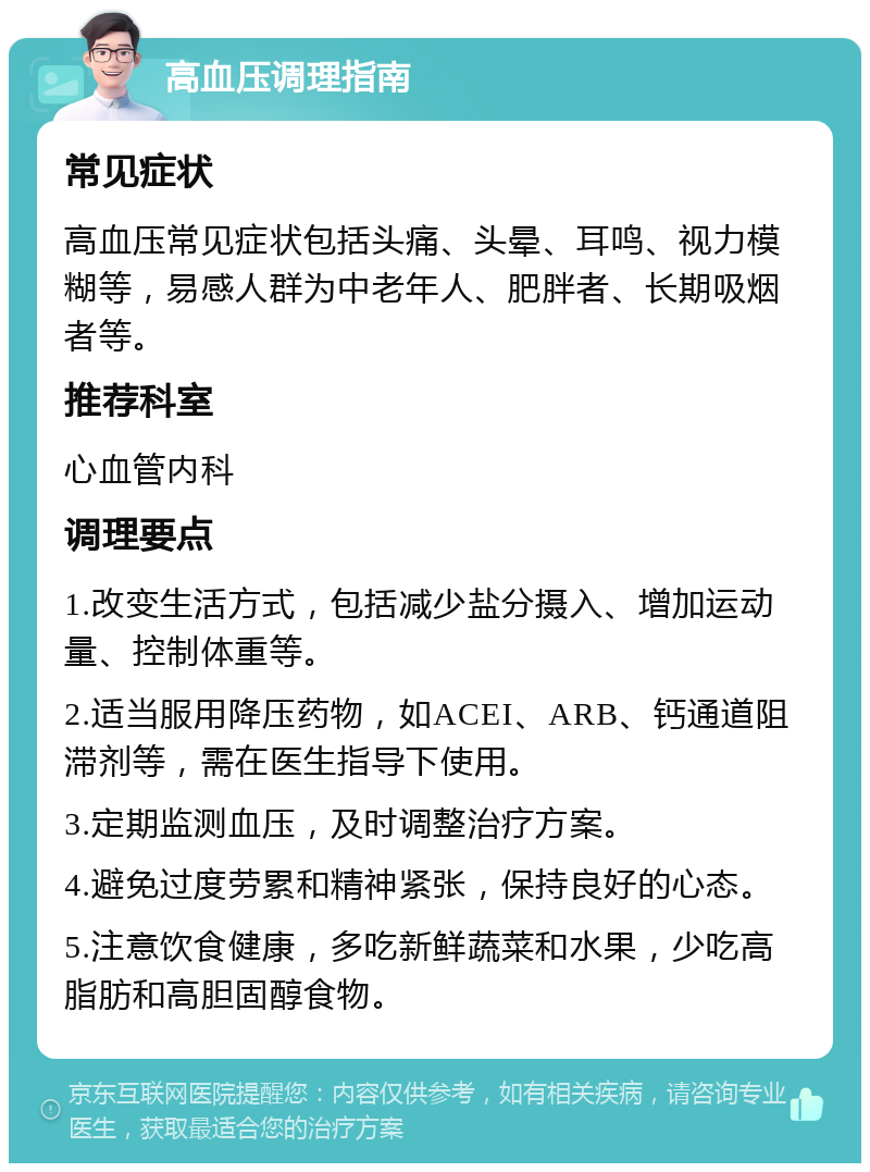 高血压调理指南 常见症状 高血压常见症状包括头痛、头晕、耳鸣、视力模糊等，易感人群为中老年人、肥胖者、长期吸烟者等。 推荐科室 心血管内科 调理要点 1.改变生活方式，包括减少盐分摄入、增加运动量、控制体重等。 2.适当服用降压药物，如ACEI、ARB、钙通道阻滞剂等，需在医生指导下使用。 3.定期监测血压，及时调整治疗方案。 4.避免过度劳累和精神紧张，保持良好的心态。 5.注意饮食健康，多吃新鲜蔬菜和水果，少吃高脂肪和高胆固醇食物。