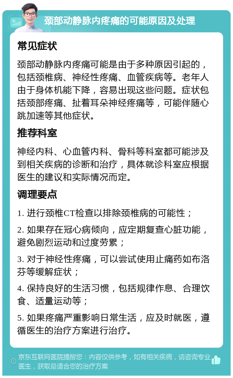 颈部动静脉内疼痛的可能原因及处理 常见症状 颈部动静脉内疼痛可能是由于多种原因引起的，包括颈椎病、神经性疼痛、血管疾病等。老年人由于身体机能下降，容易出现这些问题。症状包括颈部疼痛、扯着耳朵神经疼痛等，可能伴随心跳加速等其他症状。 推荐科室 神经内科、心血管内科、骨科等科室都可能涉及到相关疾病的诊断和治疗，具体就诊科室应根据医生的建议和实际情况而定。 调理要点 1. 进行颈椎CT检查以排除颈椎病的可能性； 2. 如果存在冠心病倾向，应定期复查心脏功能，避免剧烈运动和过度劳累； 3. 对于神经性疼痛，可以尝试使用止痛药如布洛芬等缓解症状； 4. 保持良好的生活习惯，包括规律作息、合理饮食、适量运动等； 5. 如果疼痛严重影响日常生活，应及时就医，遵循医生的治疗方案进行治疗。