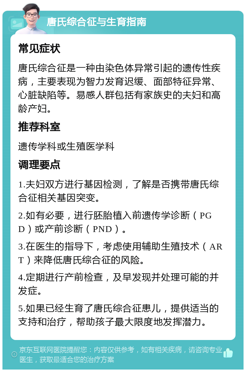 唐氏综合征与生育指南 常见症状 唐氏综合征是一种由染色体异常引起的遗传性疾病，主要表现为智力发育迟缓、面部特征异常、心脏缺陷等。易感人群包括有家族史的夫妇和高龄产妇。 推荐科室 遗传学科或生殖医学科 调理要点 1.夫妇双方进行基因检测，了解是否携带唐氏综合征相关基因突变。 2.如有必要，进行胚胎植入前遗传学诊断（PGD）或产前诊断（PND）。 3.在医生的指导下，考虑使用辅助生殖技术（ART）来降低唐氏综合征的风险。 4.定期进行产前检查，及早发现并处理可能的并发症。 5.如果已经生育了唐氏综合征患儿，提供适当的支持和治疗，帮助孩子最大限度地发挥潜力。