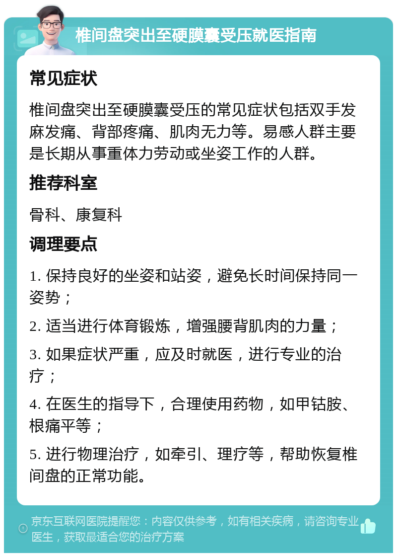 椎间盘突出至硬膜囊受压就医指南 常见症状 椎间盘突出至硬膜囊受压的常见症状包括双手发麻发痛、背部疼痛、肌肉无力等。易感人群主要是长期从事重体力劳动或坐姿工作的人群。 推荐科室 骨科、康复科 调理要点 1. 保持良好的坐姿和站姿，避免长时间保持同一姿势； 2. 适当进行体育锻炼，增强腰背肌肉的力量； 3. 如果症状严重，应及时就医，进行专业的治疗； 4. 在医生的指导下，合理使用药物，如甲钴胺、根痛平等； 5. 进行物理治疗，如牵引、理疗等，帮助恢复椎间盘的正常功能。