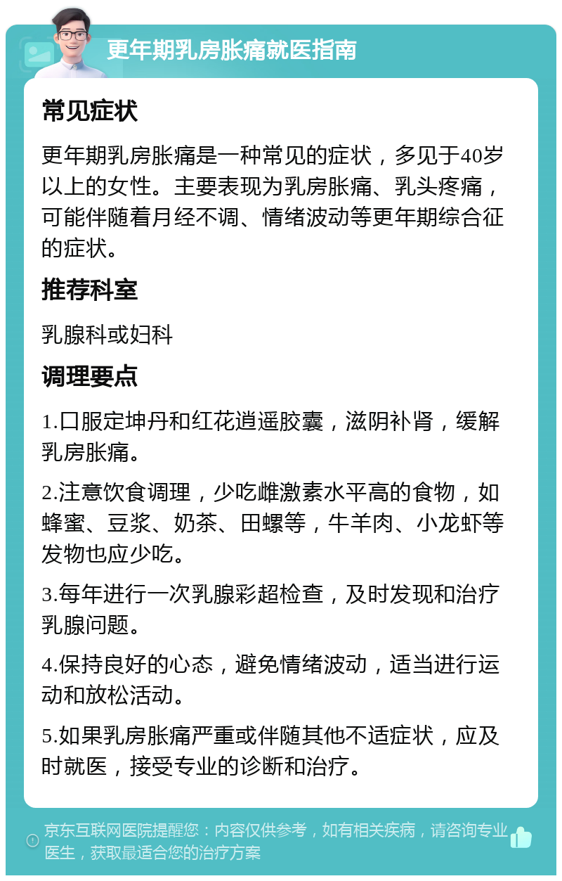 更年期乳房胀痛就医指南 常见症状 更年期乳房胀痛是一种常见的症状，多见于40岁以上的女性。主要表现为乳房胀痛、乳头疼痛，可能伴随着月经不调、情绪波动等更年期综合征的症状。 推荐科室 乳腺科或妇科 调理要点 1.口服定坤丹和红花逍遥胶囊，滋阴补肾，缓解乳房胀痛。 2.注意饮食调理，少吃雌激素水平高的食物，如蜂蜜、豆浆、奶茶、田螺等，牛羊肉、小龙虾等发物也应少吃。 3.每年进行一次乳腺彩超检查，及时发现和治疗乳腺问题。 4.保持良好的心态，避免情绪波动，适当进行运动和放松活动。 5.如果乳房胀痛严重或伴随其他不适症状，应及时就医，接受专业的诊断和治疗。