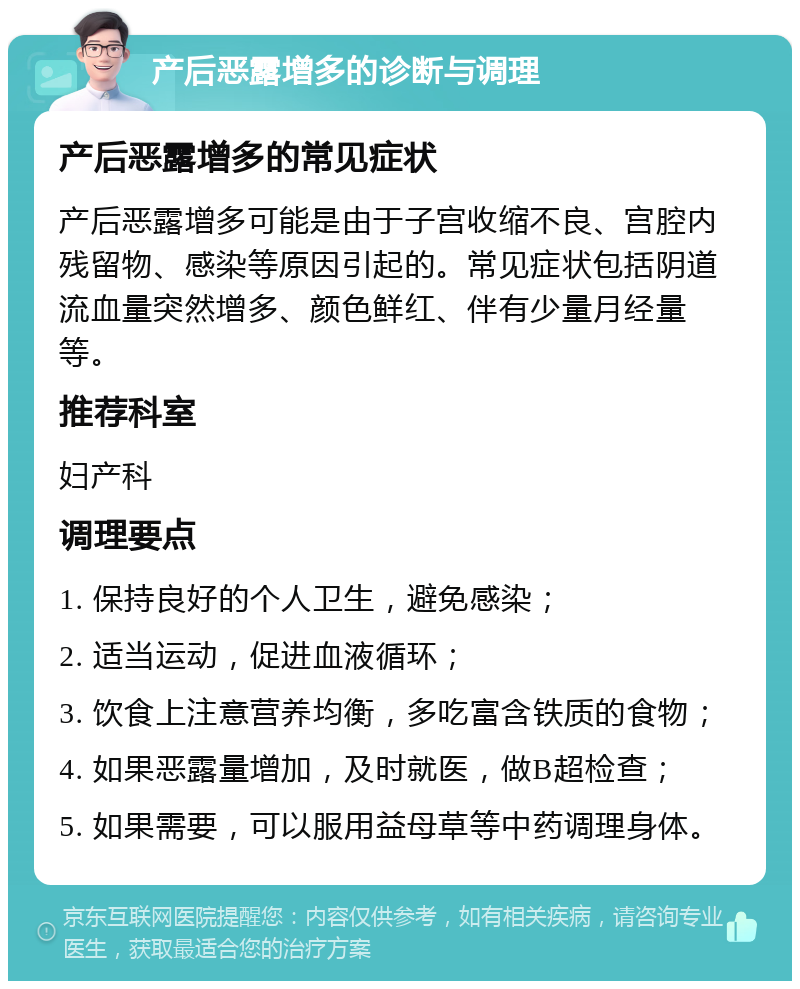 产后恶露增多的诊断与调理 产后恶露增多的常见症状 产后恶露增多可能是由于子宫收缩不良、宫腔内残留物、感染等原因引起的。常见症状包括阴道流血量突然增多、颜色鲜红、伴有少量月经量等。 推荐科室 妇产科 调理要点 1. 保持良好的个人卫生，避免感染； 2. 适当运动，促进血液循环； 3. 饮食上注意营养均衡，多吃富含铁质的食物； 4. 如果恶露量增加，及时就医，做B超检查； 5. 如果需要，可以服用益母草等中药调理身体。