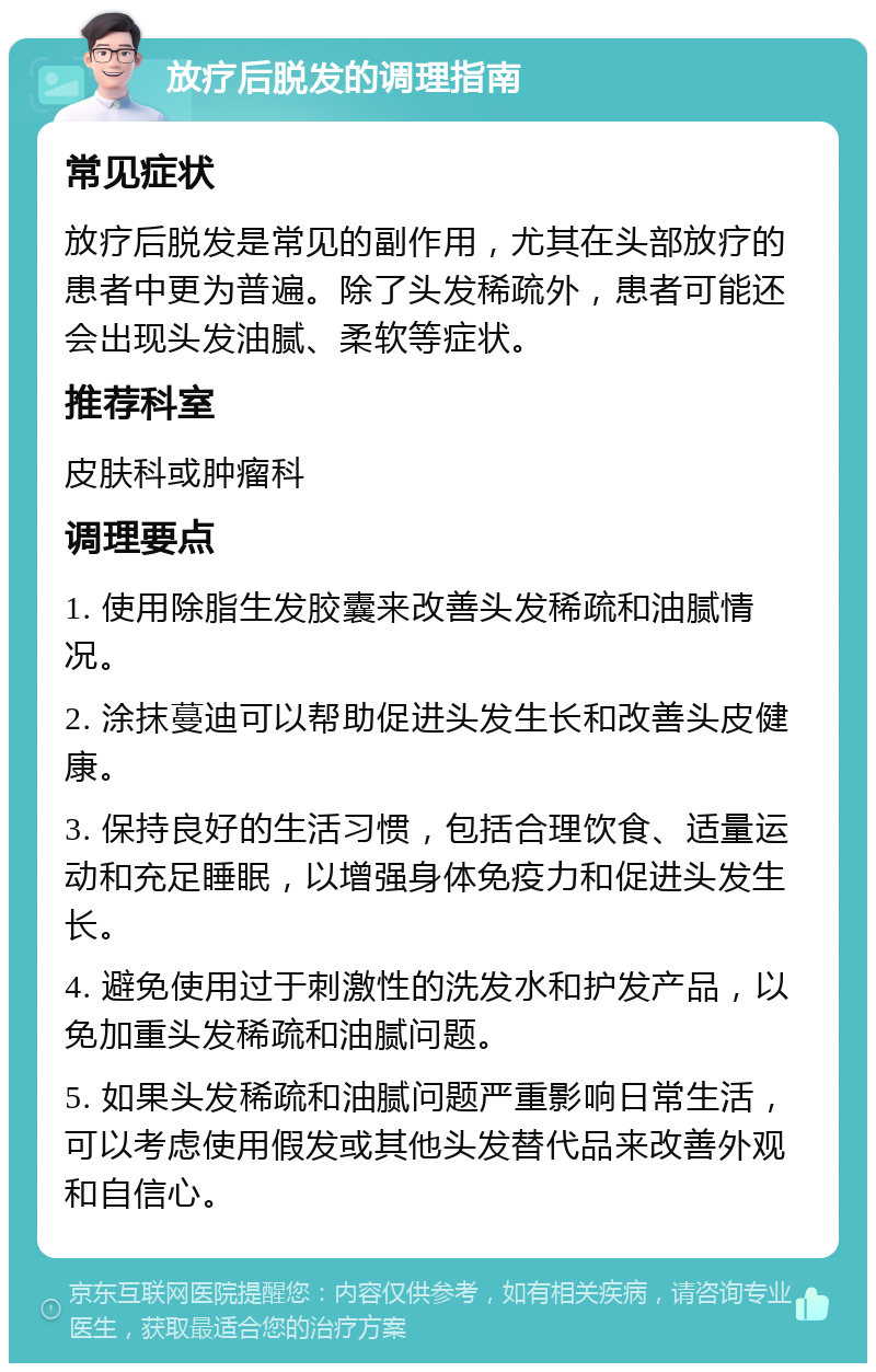 放疗后脱发的调理指南 常见症状 放疗后脱发是常见的副作用，尤其在头部放疗的患者中更为普遍。除了头发稀疏外，患者可能还会出现头发油腻、柔软等症状。 推荐科室 皮肤科或肿瘤科 调理要点 1. 使用除脂生发胶囊来改善头发稀疏和油腻情况。 2. 涂抹蔓迪可以帮助促进头发生长和改善头皮健康。 3. 保持良好的生活习惯，包括合理饮食、适量运动和充足睡眠，以增强身体免疫力和促进头发生长。 4. 避免使用过于刺激性的洗发水和护发产品，以免加重头发稀疏和油腻问题。 5. 如果头发稀疏和油腻问题严重影响日常生活，可以考虑使用假发或其他头发替代品来改善外观和自信心。