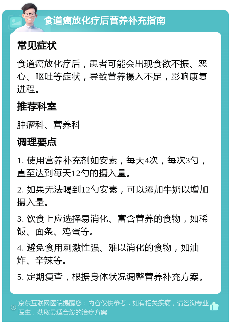 食道癌放化疗后营养补充指南 常见症状 食道癌放化疗后，患者可能会出现食欲不振、恶心、呕吐等症状，导致营养摄入不足，影响康复进程。 推荐科室 肿瘤科、营养科 调理要点 1. 使用营养补充剂如安素，每天4次，每次3勺，直至达到每天12勺的摄入量。 2. 如果无法喝到12勺安素，可以添加牛奶以增加摄入量。 3. 饮食上应选择易消化、富含营养的食物，如稀饭、面条、鸡蛋等。 4. 避免食用刺激性强、难以消化的食物，如油炸、辛辣等。 5. 定期复查，根据身体状况调整营养补充方案。