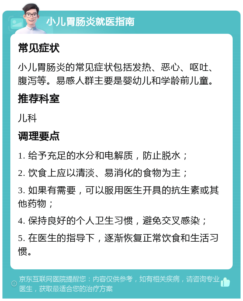 小儿胃肠炎就医指南 常见症状 小儿胃肠炎的常见症状包括发热、恶心、呕吐、腹泻等。易感人群主要是婴幼儿和学龄前儿童。 推荐科室 儿科 调理要点 1. 给予充足的水分和电解质，防止脱水； 2. 饮食上应以清淡、易消化的食物为主； 3. 如果有需要，可以服用医生开具的抗生素或其他药物； 4. 保持良好的个人卫生习惯，避免交叉感染； 5. 在医生的指导下，逐渐恢复正常饮食和生活习惯。