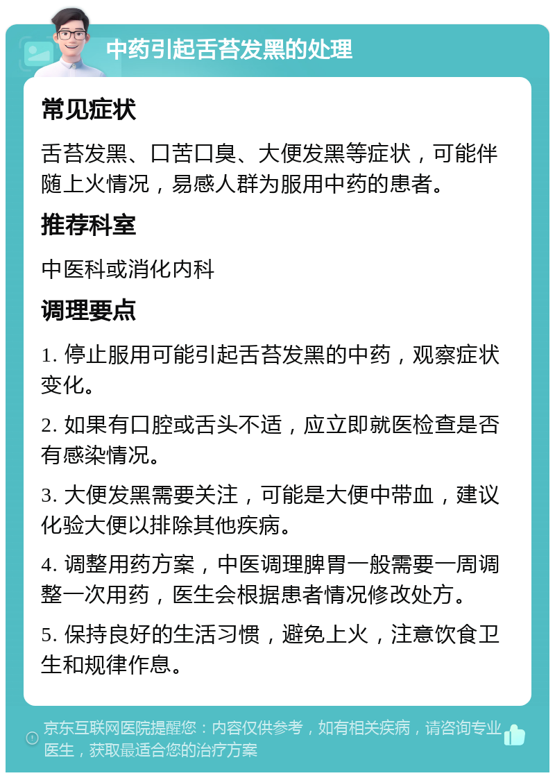 中药引起舌苔发黑的处理 常见症状 舌苔发黑、口苦口臭、大便发黑等症状，可能伴随上火情况，易感人群为服用中药的患者。 推荐科室 中医科或消化内科 调理要点 1. 停止服用可能引起舌苔发黑的中药，观察症状变化。 2. 如果有口腔或舌头不适，应立即就医检查是否有感染情况。 3. 大便发黑需要关注，可能是大便中带血，建议化验大便以排除其他疾病。 4. 调整用药方案，中医调理脾胃一般需要一周调整一次用药，医生会根据患者情况修改处方。 5. 保持良好的生活习惯，避免上火，注意饮食卫生和规律作息。