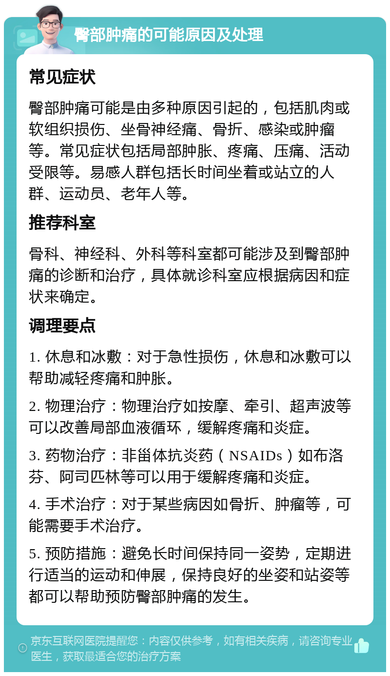 臀部肿痛的可能原因及处理 常见症状 臀部肿痛可能是由多种原因引起的，包括肌肉或软组织损伤、坐骨神经痛、骨折、感染或肿瘤等。常见症状包括局部肿胀、疼痛、压痛、活动受限等。易感人群包括长时间坐着或站立的人群、运动员、老年人等。 推荐科室 骨科、神经科、外科等科室都可能涉及到臀部肿痛的诊断和治疗，具体就诊科室应根据病因和症状来确定。 调理要点 1. 休息和冰敷：对于急性损伤，休息和冰敷可以帮助减轻疼痛和肿胀。 2. 物理治疗：物理治疗如按摩、牵引、超声波等可以改善局部血液循环，缓解疼痛和炎症。 3. 药物治疗：非甾体抗炎药（NSAIDs）如布洛芬、阿司匹林等可以用于缓解疼痛和炎症。 4. 手术治疗：对于某些病因如骨折、肿瘤等，可能需要手术治疗。 5. 预防措施：避免长时间保持同一姿势，定期进行适当的运动和伸展，保持良好的坐姿和站姿等都可以帮助预防臀部肿痛的发生。