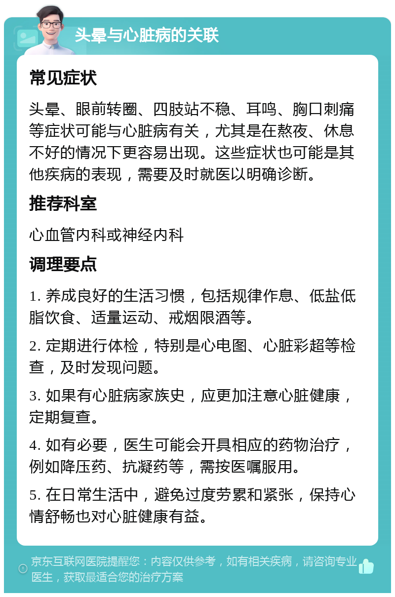 头晕与心脏病的关联 常见症状 头晕、眼前转圈、四肢站不稳、耳鸣、胸口刺痛等症状可能与心脏病有关，尤其是在熬夜、休息不好的情况下更容易出现。这些症状也可能是其他疾病的表现，需要及时就医以明确诊断。 推荐科室 心血管内科或神经内科 调理要点 1. 养成良好的生活习惯，包括规律作息、低盐低脂饮食、适量运动、戒烟限酒等。 2. 定期进行体检，特别是心电图、心脏彩超等检查，及时发现问题。 3. 如果有心脏病家族史，应更加注意心脏健康，定期复查。 4. 如有必要，医生可能会开具相应的药物治疗，例如降压药、抗凝药等，需按医嘱服用。 5. 在日常生活中，避免过度劳累和紧张，保持心情舒畅也对心脏健康有益。