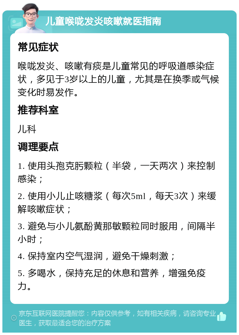 儿童喉咙发炎咳嗽就医指南 常见症状 喉咙发炎、咳嗽有痰是儿童常见的呼吸道感染症状，多见于3岁以上的儿童，尤其是在换季或气候变化时易发作。 推荐科室 儿科 调理要点 1. 使用头孢克肟颗粒（半袋，一天两次）来控制感染； 2. 使用小儿止咳糖浆（每次5ml，每天3次）来缓解咳嗽症状； 3. 避免与小儿氨酚黄那敏颗粒同时服用，间隔半小时； 4. 保持室内空气湿润，避免干燥刺激； 5. 多喝水，保持充足的休息和营养，增强免疫力。