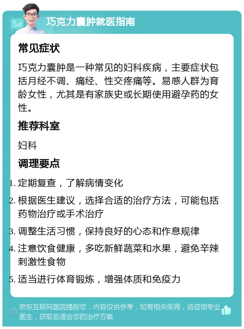 巧克力囊肿就医指南 常见症状 巧克力囊肿是一种常见的妇科疾病，主要症状包括月经不调、痛经、性交疼痛等。易感人群为育龄女性，尤其是有家族史或长期使用避孕药的女性。 推荐科室 妇科 调理要点 定期复查，了解病情变化 根据医生建议，选择合适的治疗方法，可能包括药物治疗或手术治疗 调整生活习惯，保持良好的心态和作息规律 注意饮食健康，多吃新鲜蔬菜和水果，避免辛辣刺激性食物 适当进行体育锻炼，增强体质和免疫力