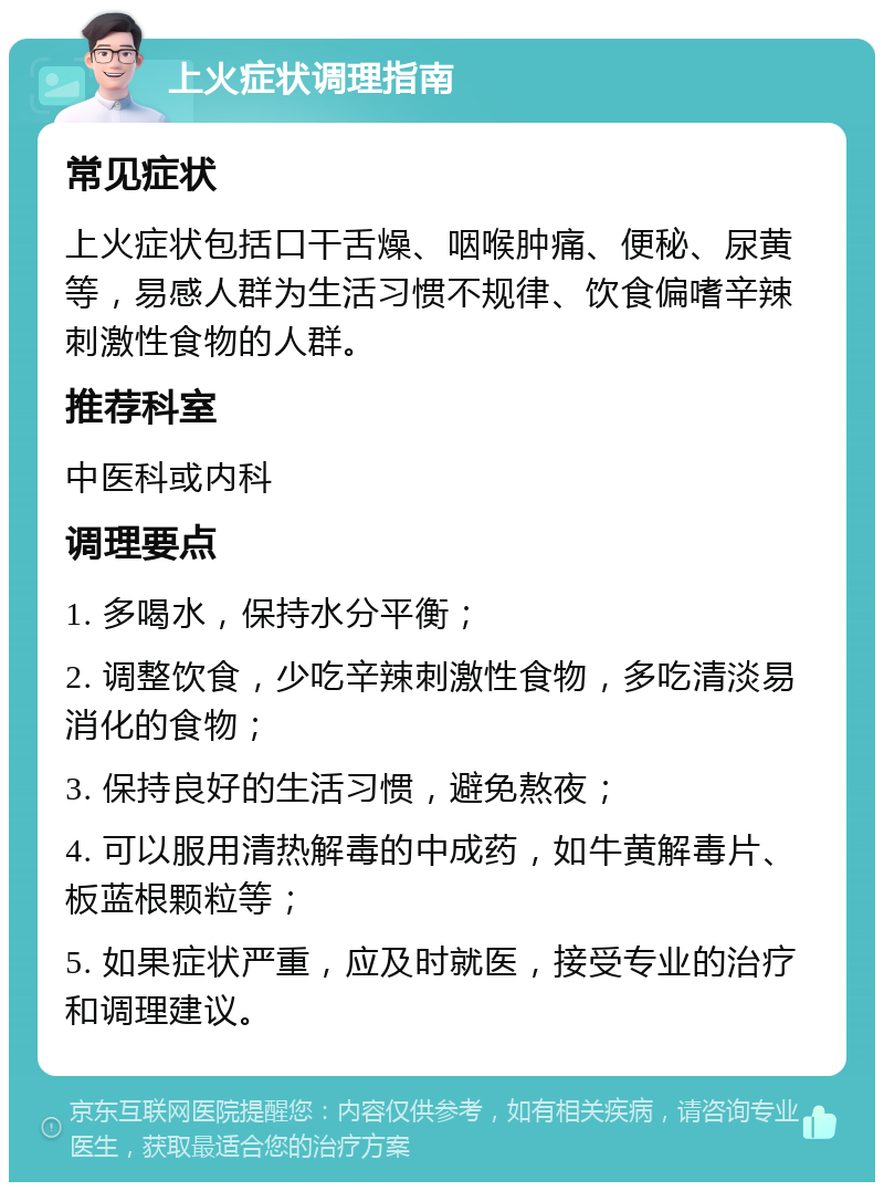 上火症状调理指南 常见症状 上火症状包括口干舌燥、咽喉肿痛、便秘、尿黄等，易感人群为生活习惯不规律、饮食偏嗜辛辣刺激性食物的人群。 推荐科室 中医科或内科 调理要点 1. 多喝水，保持水分平衡； 2. 调整饮食，少吃辛辣刺激性食物，多吃清淡易消化的食物； 3. 保持良好的生活习惯，避免熬夜； 4. 可以服用清热解毒的中成药，如牛黄解毒片、板蓝根颗粒等； 5. 如果症状严重，应及时就医，接受专业的治疗和调理建议。