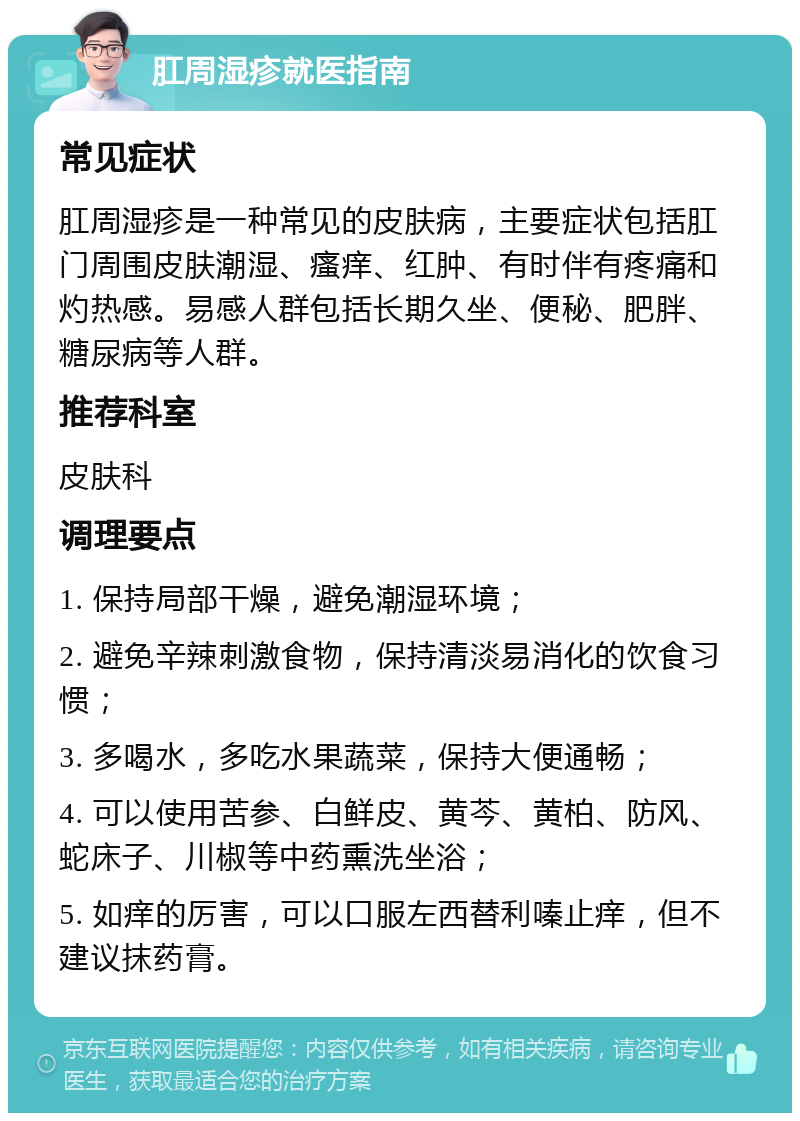 肛周湿疹就医指南 常见症状 肛周湿疹是一种常见的皮肤病，主要症状包括肛门周围皮肤潮湿、瘙痒、红肿、有时伴有疼痛和灼热感。易感人群包括长期久坐、便秘、肥胖、糖尿病等人群。 推荐科室 皮肤科 调理要点 1. 保持局部干燥，避免潮湿环境； 2. 避免辛辣刺激食物，保持清淡易消化的饮食习惯； 3. 多喝水，多吃水果蔬菜，保持大便通畅； 4. 可以使用苦参、白鲜皮、黄芩、黄柏、防风、蛇床子、川椒等中药熏洗坐浴； 5. 如痒的厉害，可以口服左西替利嗪止痒，但不建议抹药膏。