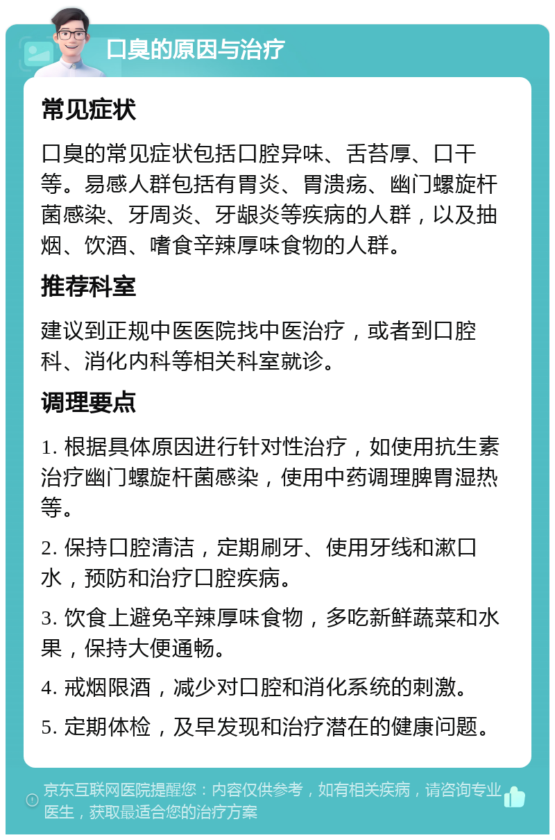 口臭的原因与治疗 常见症状 口臭的常见症状包括口腔异味、舌苔厚、口干等。易感人群包括有胃炎、胃溃疡、幽门螺旋杆菌感染、牙周炎、牙龈炎等疾病的人群，以及抽烟、饮酒、嗜食辛辣厚味食物的人群。 推荐科室 建议到正规中医医院找中医治疗，或者到口腔科、消化内科等相关科室就诊。 调理要点 1. 根据具体原因进行针对性治疗，如使用抗生素治疗幽门螺旋杆菌感染，使用中药调理脾胃湿热等。 2. 保持口腔清洁，定期刷牙、使用牙线和漱口水，预防和治疗口腔疾病。 3. 饮食上避免辛辣厚味食物，多吃新鲜蔬菜和水果，保持大便通畅。 4. 戒烟限酒，减少对口腔和消化系统的刺激。 5. 定期体检，及早发现和治疗潜在的健康问题。