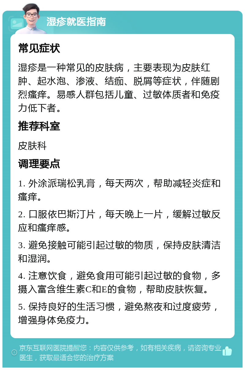 湿疹就医指南 常见症状 湿疹是一种常见的皮肤病，主要表现为皮肤红肿、起水泡、渗液、结痂、脱屑等症状，伴随剧烈瘙痒。易感人群包括儿童、过敏体质者和免疫力低下者。 推荐科室 皮肤科 调理要点 1. 外涂派瑞松乳膏，每天两次，帮助减轻炎症和瘙痒。 2. 口服依巴斯汀片，每天晚上一片，缓解过敏反应和瘙痒感。 3. 避免接触可能引起过敏的物质，保持皮肤清洁和湿润。 4. 注意饮食，避免食用可能引起过敏的食物，多摄入富含维生素C和E的食物，帮助皮肤恢复。 5. 保持良好的生活习惯，避免熬夜和过度疲劳，增强身体免疫力。