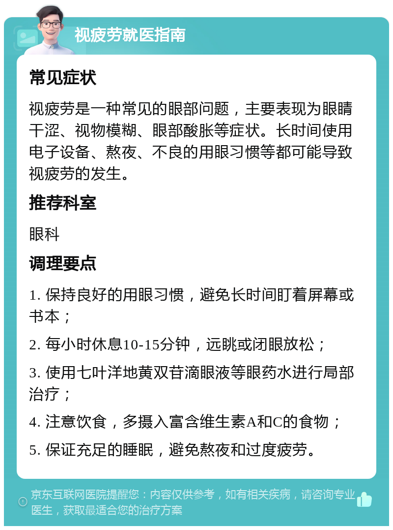 视疲劳就医指南 常见症状 视疲劳是一种常见的眼部问题，主要表现为眼睛干涩、视物模糊、眼部酸胀等症状。长时间使用电子设备、熬夜、不良的用眼习惯等都可能导致视疲劳的发生。 推荐科室 眼科 调理要点 1. 保持良好的用眼习惯，避免长时间盯着屏幕或书本； 2. 每小时休息10-15分钟，远眺或闭眼放松； 3. 使用七叶洋地黄双苷滴眼液等眼药水进行局部治疗； 4. 注意饮食，多摄入富含维生素A和C的食物； 5. 保证充足的睡眠，避免熬夜和过度疲劳。