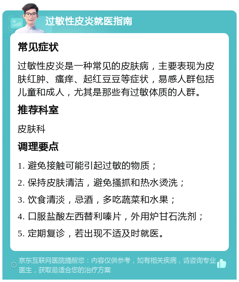 过敏性皮炎就医指南 常见症状 过敏性皮炎是一种常见的皮肤病，主要表现为皮肤红肿、瘙痒、起红豆豆等症状，易感人群包括儿童和成人，尤其是那些有过敏体质的人群。 推荐科室 皮肤科 调理要点 1. 避免接触可能引起过敏的物质； 2. 保持皮肤清洁，避免搔抓和热水烫洗； 3. 饮食清淡，忌酒，多吃蔬菜和水果； 4. 口服盐酸左西替利嗪片，外用炉甘石洗剂； 5. 定期复诊，若出现不适及时就医。