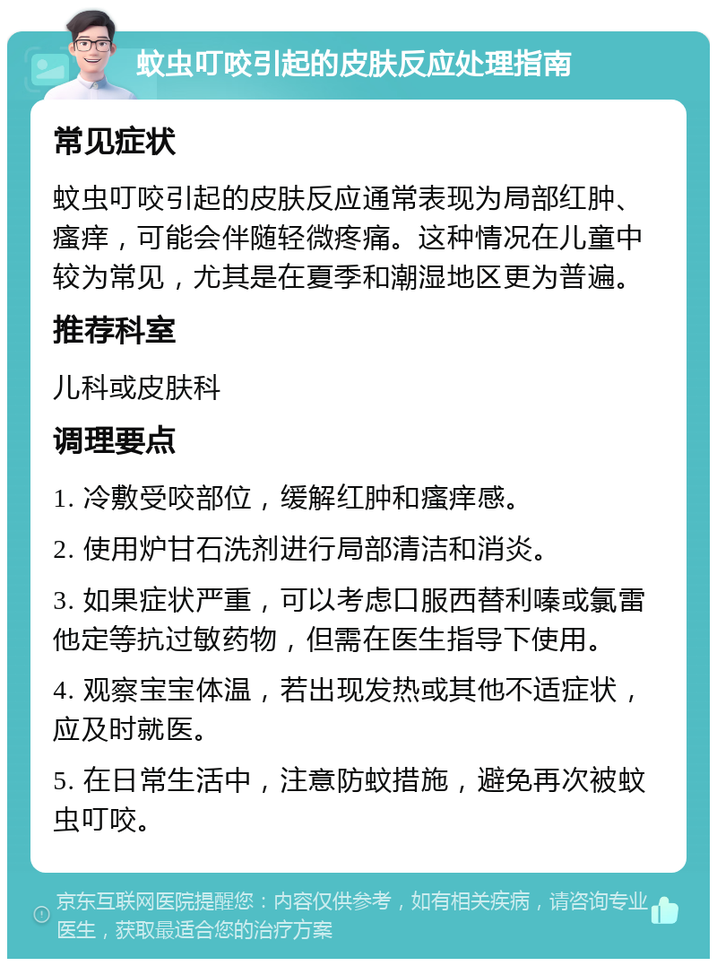 蚊虫叮咬引起的皮肤反应处理指南 常见症状 蚊虫叮咬引起的皮肤反应通常表现为局部红肿、瘙痒，可能会伴随轻微疼痛。这种情况在儿童中较为常见，尤其是在夏季和潮湿地区更为普遍。 推荐科室 儿科或皮肤科 调理要点 1. 冷敷受咬部位，缓解红肿和瘙痒感。 2. 使用炉甘石洗剂进行局部清洁和消炎。 3. 如果症状严重，可以考虑口服西替利嗪或氯雷他定等抗过敏药物，但需在医生指导下使用。 4. 观察宝宝体温，若出现发热或其他不适症状，应及时就医。 5. 在日常生活中，注意防蚊措施，避免再次被蚊虫叮咬。