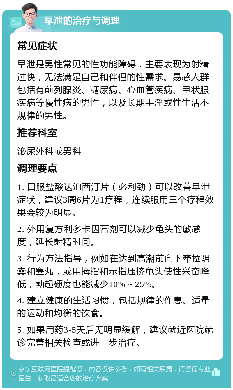 早泄的治疗与调理 常见症状 早泄是男性常见的性功能障碍，主要表现为射精过快，无法满足自己和伴侣的性需求。易感人群包括有前列腺炎、糖尿病、心血管疾病、甲状腺疾病等慢性病的男性，以及长期手淫或性生活不规律的男性。 推荐科室 泌尿外科或男科 调理要点 1. 口服盐酸达泊西汀片（必利劲）可以改善早泄症状，建议3周6片为1疗程，连续服用三个疗程效果会较为明显。 2. 外用复方利多卡因膏剂可以减少龟头的敏感度，延长射精时间。 3. 行为方法指导，例如在达到高潮前向下牵拉阴囊和睾丸，或用拇指和示指压挤龟头使性兴奋降低，勃起硬度也能减少10%～25%。 4. 建立健康的生活习惯，包括规律的作息、适量的运动和均衡的饮食。 5. 如果用药3-5天后无明显缓解，建议就近医院就诊完善相关检查或进一步治疗。