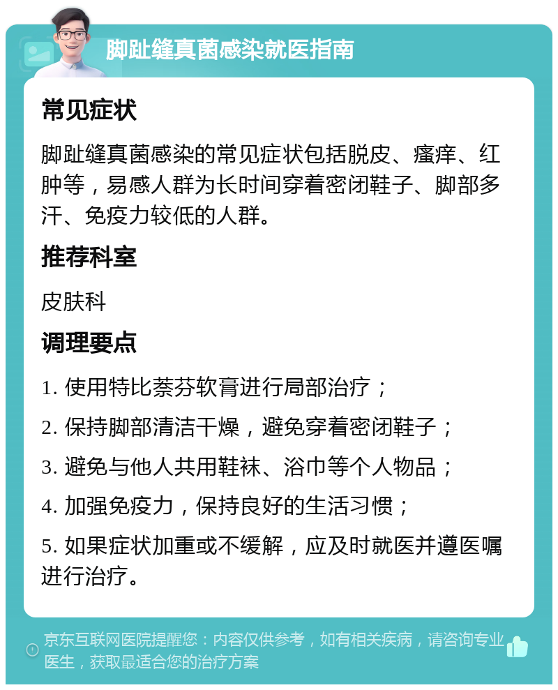 脚趾缝真菌感染就医指南 常见症状 脚趾缝真菌感染的常见症状包括脱皮、瘙痒、红肿等，易感人群为长时间穿着密闭鞋子、脚部多汗、免疫力较低的人群。 推荐科室 皮肤科 调理要点 1. 使用特比萘芬软膏进行局部治疗； 2. 保持脚部清洁干燥，避免穿着密闭鞋子； 3. 避免与他人共用鞋袜、浴巾等个人物品； 4. 加强免疫力，保持良好的生活习惯； 5. 如果症状加重或不缓解，应及时就医并遵医嘱进行治疗。