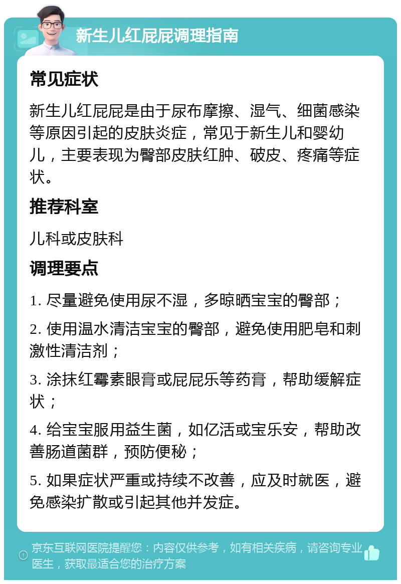 新生儿红屁屁调理指南 常见症状 新生儿红屁屁是由于尿布摩擦、湿气、细菌感染等原因引起的皮肤炎症，常见于新生儿和婴幼儿，主要表现为臀部皮肤红肿、破皮、疼痛等症状。 推荐科室 儿科或皮肤科 调理要点 1. 尽量避免使用尿不湿，多晾晒宝宝的臀部； 2. 使用温水清洁宝宝的臀部，避免使用肥皂和刺激性清洁剂； 3. 涂抹红霉素眼膏或屁屁乐等药膏，帮助缓解症状； 4. 给宝宝服用益生菌，如亿活或宝乐安，帮助改善肠道菌群，预防便秘； 5. 如果症状严重或持续不改善，应及时就医，避免感染扩散或引起其他并发症。