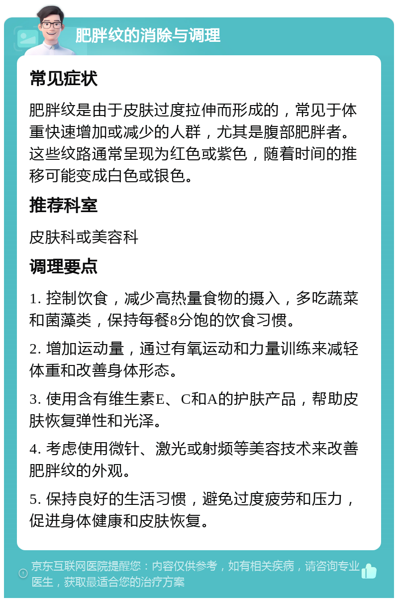 肥胖纹的消除与调理 常见症状 肥胖纹是由于皮肤过度拉伸而形成的，常见于体重快速增加或减少的人群，尤其是腹部肥胖者。这些纹路通常呈现为红色或紫色，随着时间的推移可能变成白色或银色。 推荐科室 皮肤科或美容科 调理要点 1. 控制饮食，减少高热量食物的摄入，多吃蔬菜和菌藻类，保持每餐8分饱的饮食习惯。 2. 增加运动量，通过有氧运动和力量训练来减轻体重和改善身体形态。 3. 使用含有维生素E、C和A的护肤产品，帮助皮肤恢复弹性和光泽。 4. 考虑使用微针、激光或射频等美容技术来改善肥胖纹的外观。 5. 保持良好的生活习惯，避免过度疲劳和压力，促进身体健康和皮肤恢复。