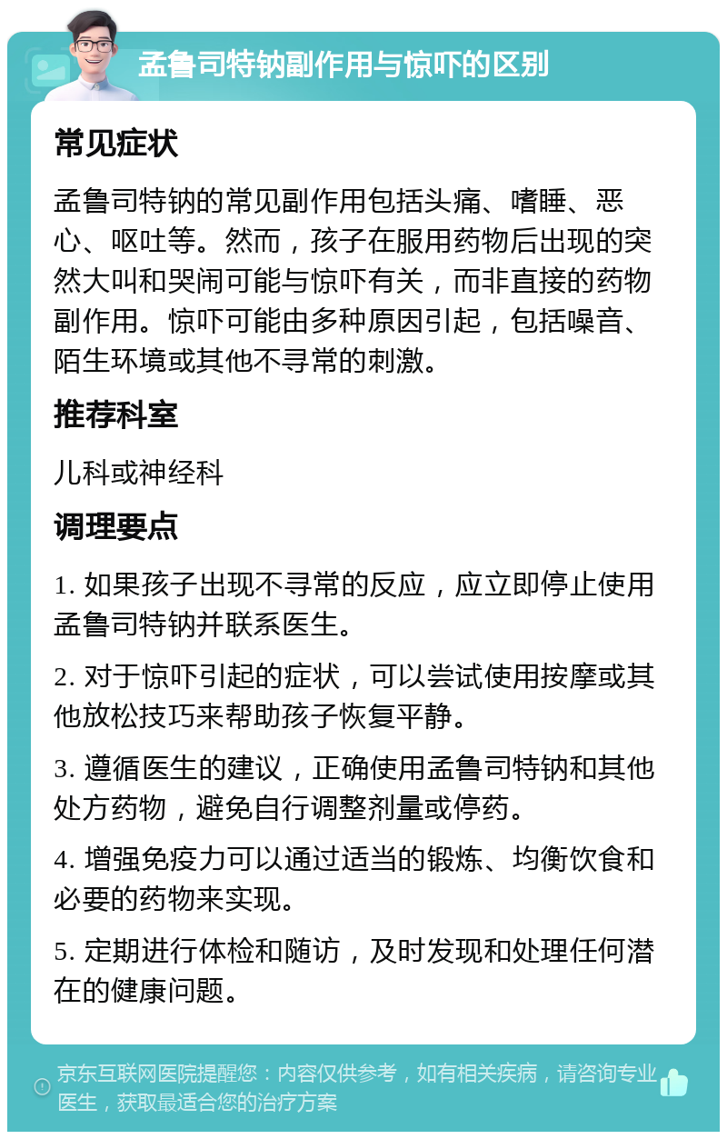 孟鲁司特钠副作用与惊吓的区别 常见症状 孟鲁司特钠的常见副作用包括头痛、嗜睡、恶心、呕吐等。然而，孩子在服用药物后出现的突然大叫和哭闹可能与惊吓有关，而非直接的药物副作用。惊吓可能由多种原因引起，包括噪音、陌生环境或其他不寻常的刺激。 推荐科室 儿科或神经科 调理要点 1. 如果孩子出现不寻常的反应，应立即停止使用孟鲁司特钠并联系医生。 2. 对于惊吓引起的症状，可以尝试使用按摩或其他放松技巧来帮助孩子恢复平静。 3. 遵循医生的建议，正确使用孟鲁司特钠和其他处方药物，避免自行调整剂量或停药。 4. 增强免疫力可以通过适当的锻炼、均衡饮食和必要的药物来实现。 5. 定期进行体检和随访，及时发现和处理任何潜在的健康问题。