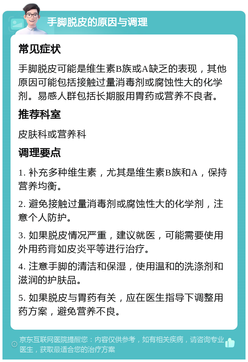 手脚脱皮的原因与调理 常见症状 手脚脱皮可能是维生素B族或A缺乏的表现，其他原因可能包括接触过量消毒剂或腐蚀性大的化学剂。易感人群包括长期服用胃药或营养不良者。 推荐科室 皮肤科或营养科 调理要点 1. 补充多种维生素，尤其是维生素B族和A，保持营养均衡。 2. 避免接触过量消毒剂或腐蚀性大的化学剂，注意个人防护。 3. 如果脱皮情况严重，建议就医，可能需要使用外用药膏如皮炎平等进行治疗。 4. 注意手脚的清洁和保湿，使用温和的洗涤剂和滋润的护肤品。 5. 如果脱皮与胃药有关，应在医生指导下调整用药方案，避免营养不良。