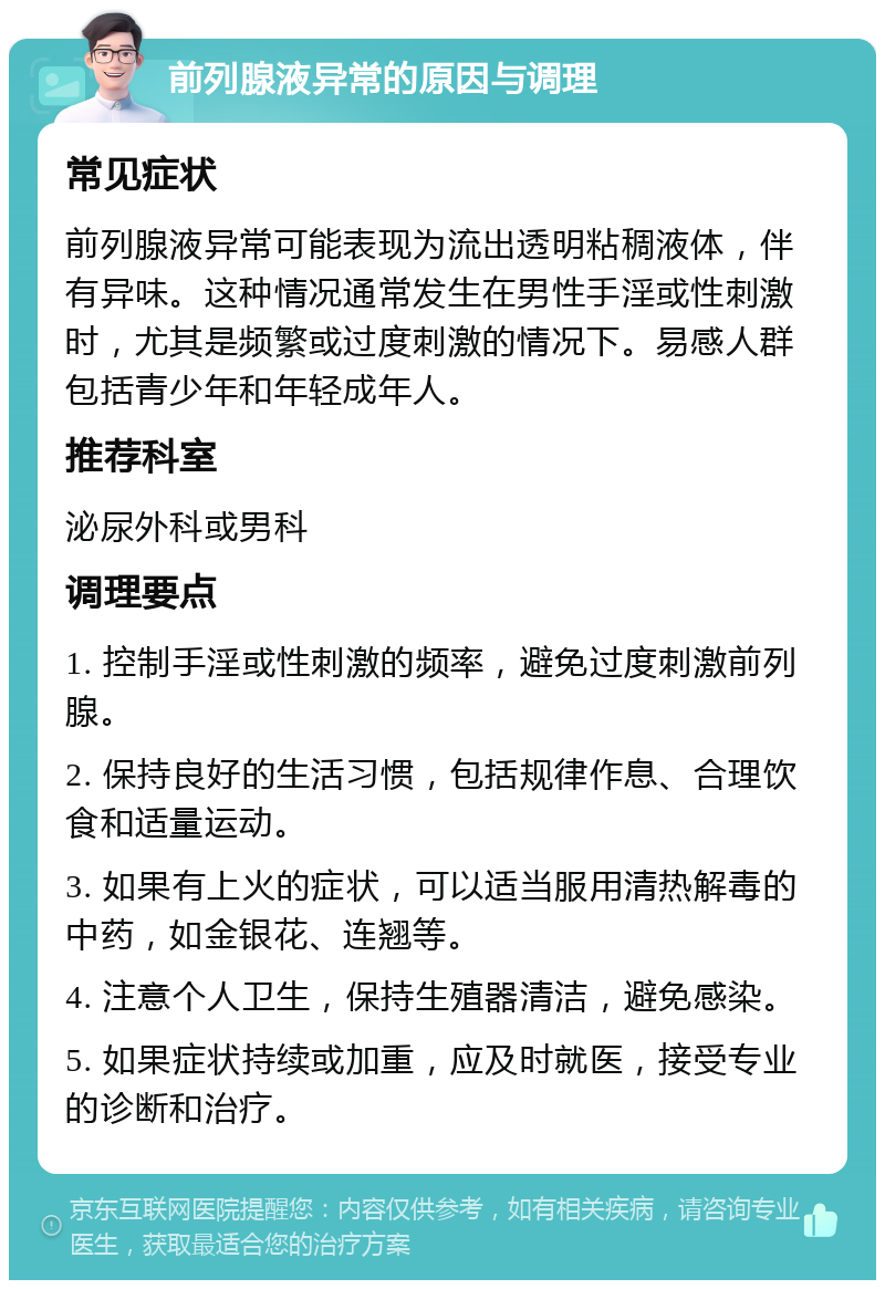 前列腺液异常的原因与调理 常见症状 前列腺液异常可能表现为流出透明粘稠液体，伴有异味。这种情况通常发生在男性手淫或性刺激时，尤其是频繁或过度刺激的情况下。易感人群包括青少年和年轻成年人。 推荐科室 泌尿外科或男科 调理要点 1. 控制手淫或性刺激的频率，避免过度刺激前列腺。 2. 保持良好的生活习惯，包括规律作息、合理饮食和适量运动。 3. 如果有上火的症状，可以适当服用清热解毒的中药，如金银花、连翘等。 4. 注意个人卫生，保持生殖器清洁，避免感染。 5. 如果症状持续或加重，应及时就医，接受专业的诊断和治疗。