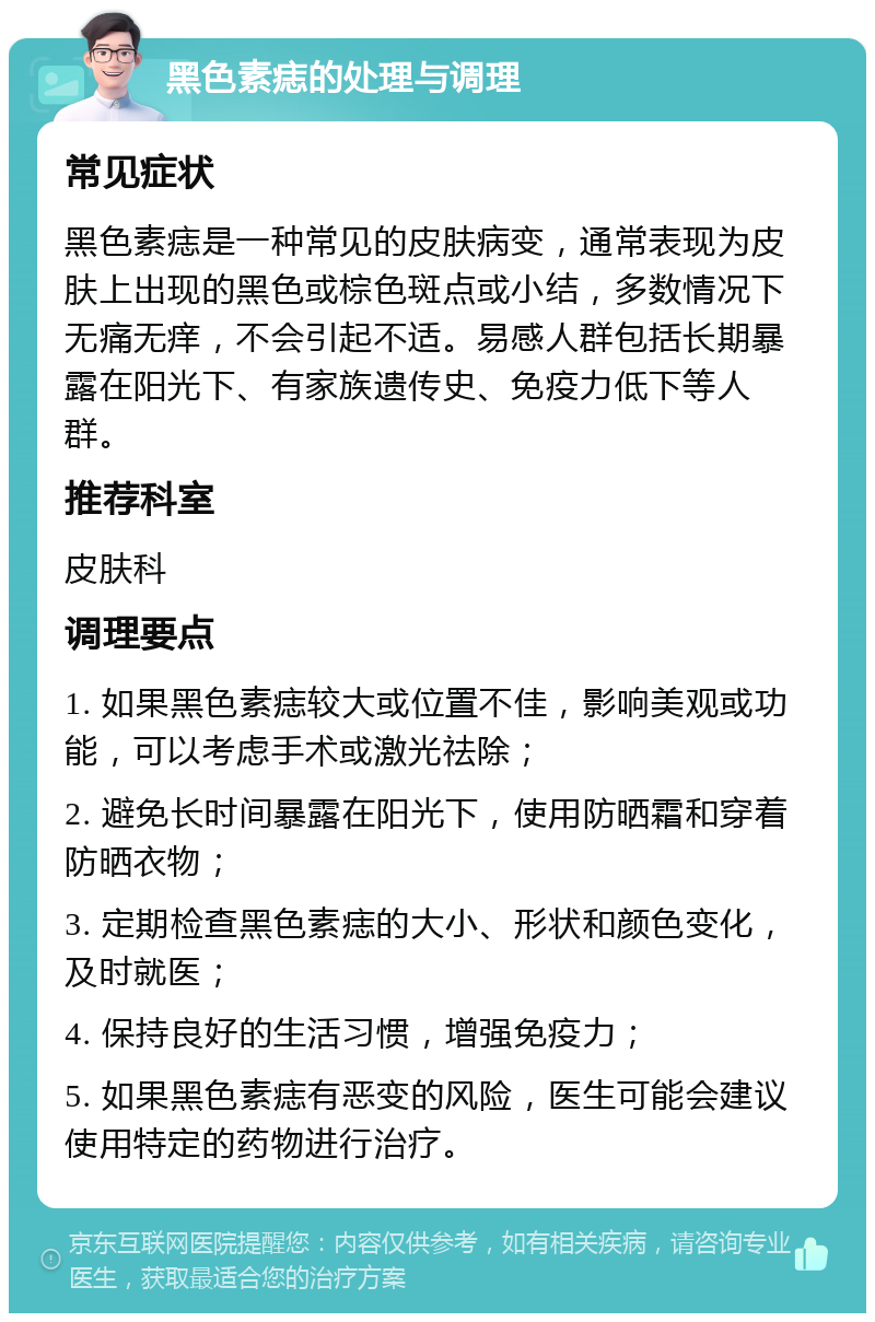 黑色素痣的处理与调理 常见症状 黑色素痣是一种常见的皮肤病变，通常表现为皮肤上出现的黑色或棕色斑点或小结，多数情况下无痛无痒，不会引起不适。易感人群包括长期暴露在阳光下、有家族遗传史、免疫力低下等人群。 推荐科室 皮肤科 调理要点 1. 如果黑色素痣较大或位置不佳，影响美观或功能，可以考虑手术或激光祛除； 2. 避免长时间暴露在阳光下，使用防晒霜和穿着防晒衣物； 3. 定期检查黑色素痣的大小、形状和颜色变化，及时就医； 4. 保持良好的生活习惯，增强免疫力； 5. 如果黑色素痣有恶变的风险，医生可能会建议使用特定的药物进行治疗。