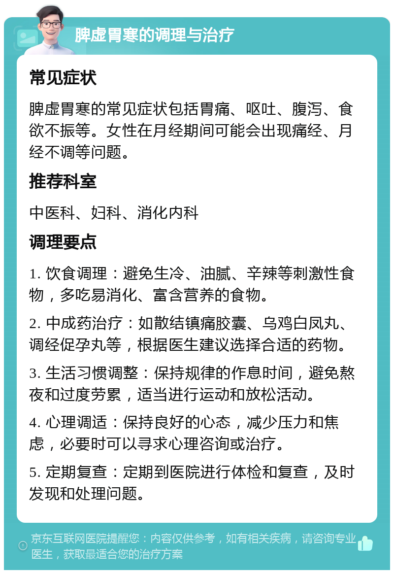 脾虚胃寒的调理与治疗 常见症状 脾虚胃寒的常见症状包括胃痛、呕吐、腹泻、食欲不振等。女性在月经期间可能会出现痛经、月经不调等问题。 推荐科室 中医科、妇科、消化内科 调理要点 1. 饮食调理：避免生冷、油腻、辛辣等刺激性食物，多吃易消化、富含营养的食物。 2. 中成药治疗：如散结镇痛胶囊、乌鸡白凤丸、调经促孕丸等，根据医生建议选择合适的药物。 3. 生活习惯调整：保持规律的作息时间，避免熬夜和过度劳累，适当进行运动和放松活动。 4. 心理调适：保持良好的心态，减少压力和焦虑，必要时可以寻求心理咨询或治疗。 5. 定期复查：定期到医院进行体检和复查，及时发现和处理问题。