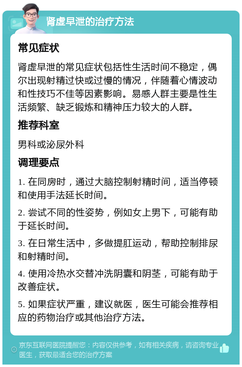 肾虚早泄的治疗方法 常见症状 肾虚早泄的常见症状包括性生活时间不稳定，偶尔出现射精过快或过慢的情况，伴随着心情波动和性技巧不佳等因素影响。易感人群主要是性生活频繁、缺乏锻炼和精神压力较大的人群。 推荐科室 男科或泌尿外科 调理要点 1. 在同房时，通过大脑控制射精时间，适当停顿和使用手法延长时间。 2. 尝试不同的性姿势，例如女上男下，可能有助于延长时间。 3. 在日常生活中，多做提肛运动，帮助控制排尿和射精时间。 4. 使用冷热水交替冲洗阴囊和阴茎，可能有助于改善症状。 5. 如果症状严重，建议就医，医生可能会推荐相应的药物治疗或其他治疗方法。