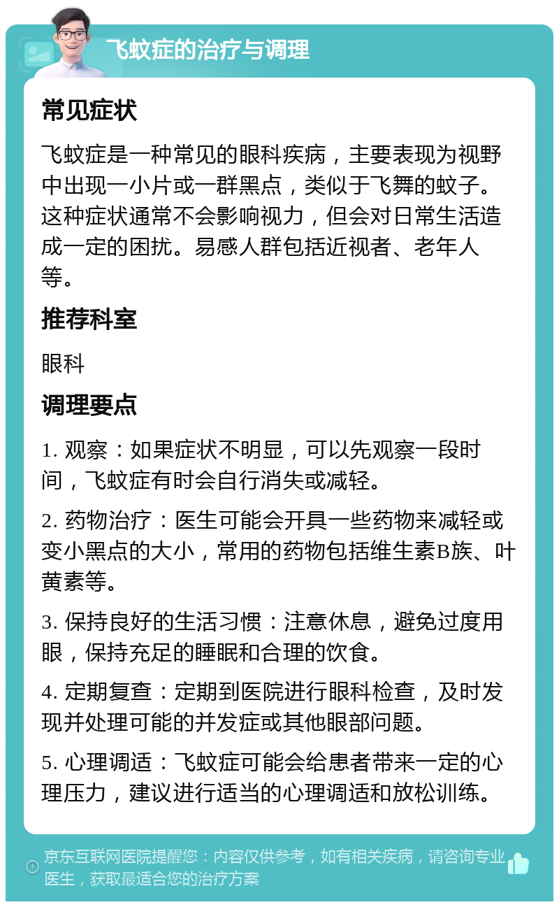 飞蚊症的治疗与调理 常见症状 飞蚊症是一种常见的眼科疾病，主要表现为视野中出现一小片或一群黑点，类似于飞舞的蚊子。这种症状通常不会影响视力，但会对日常生活造成一定的困扰。易感人群包括近视者、老年人等。 推荐科室 眼科 调理要点 1. 观察：如果症状不明显，可以先观察一段时间，飞蚊症有时会自行消失或减轻。 2. 药物治疗：医生可能会开具一些药物来减轻或变小黑点的大小，常用的药物包括维生素B族、叶黄素等。 3. 保持良好的生活习惯：注意休息，避免过度用眼，保持充足的睡眠和合理的饮食。 4. 定期复查：定期到医院进行眼科检查，及时发现并处理可能的并发症或其他眼部问题。 5. 心理调适：飞蚊症可能会给患者带来一定的心理压力，建议进行适当的心理调适和放松训练。