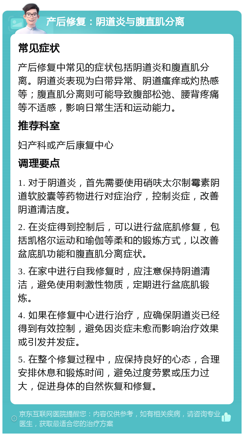 产后修复：阴道炎与腹直肌分离 常见症状 产后修复中常见的症状包括阴道炎和腹直肌分离。阴道炎表现为白带异常、阴道瘙痒或灼热感等；腹直肌分离则可能导致腹部松弛、腰背疼痛等不适感，影响日常生活和运动能力。 推荐科室 妇产科或产后康复中心 调理要点 1. 对于阴道炎，首先需要使用硝呋太尔制霉素阴道软胶囊等药物进行对症治疗，控制炎症，改善阴道清洁度。 2. 在炎症得到控制后，可以进行盆底肌修复，包括凯格尔运动和瑜伽等柔和的锻炼方式，以改善盆底肌功能和腹直肌分离症状。 3. 在家中进行自我修复时，应注意保持阴道清洁，避免使用刺激性物质，定期进行盆底肌锻炼。 4. 如果在修复中心进行治疗，应确保阴道炎已经得到有效控制，避免因炎症未愈而影响治疗效果或引发并发症。 5. 在整个修复过程中，应保持良好的心态，合理安排休息和锻炼时间，避免过度劳累或压力过大，促进身体的自然恢复和修复。