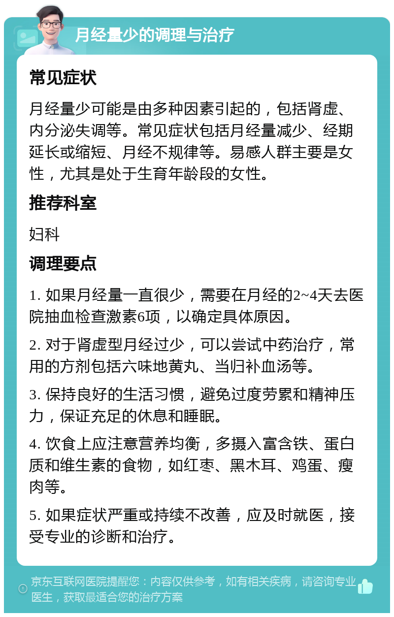 月经量少的调理与治疗 常见症状 月经量少可能是由多种因素引起的，包括肾虚、内分泌失调等。常见症状包括月经量减少、经期延长或缩短、月经不规律等。易感人群主要是女性，尤其是处于生育年龄段的女性。 推荐科室 妇科 调理要点 1. 如果月经量一直很少，需要在月经的2~4天去医院抽血检查激素6项，以确定具体原因。 2. 对于肾虚型月经过少，可以尝试中药治疗，常用的方剂包括六味地黄丸、当归补血汤等。 3. 保持良好的生活习惯，避免过度劳累和精神压力，保证充足的休息和睡眠。 4. 饮食上应注意营养均衡，多摄入富含铁、蛋白质和维生素的食物，如红枣、黑木耳、鸡蛋、瘦肉等。 5. 如果症状严重或持续不改善，应及时就医，接受专业的诊断和治疗。