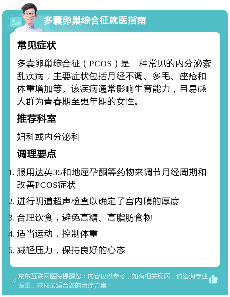 多囊卵巢综合征就医指南 常见症状 多囊卵巢综合征（PCOS）是一种常见的内分泌紊乱疾病，主要症状包括月经不调、多毛、痤疮和体重增加等。该疾病通常影响生育能力，且易感人群为青春期至更年期的女性。 推荐科室 妇科或内分泌科 调理要点 服用达英35和地屈孕酮等药物来调节月经周期和改善PCOS症状 进行阴道超声检查以确定子宫内膜的厚度 合理饮食，避免高糖、高脂肪食物 适当运动，控制体重 减轻压力，保持良好的心态