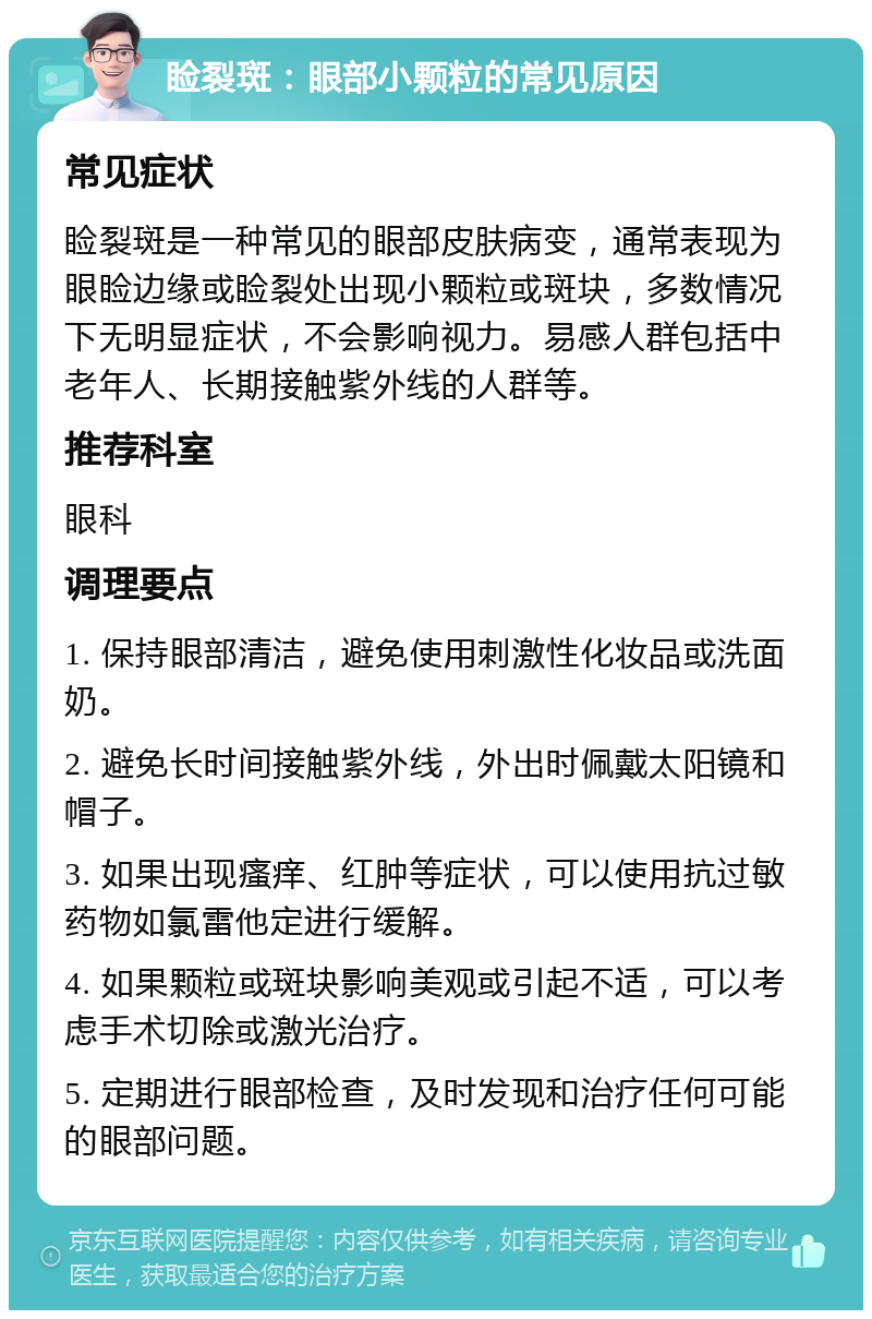 睑裂斑：眼部小颗粒的常见原因 常见症状 睑裂斑是一种常见的眼部皮肤病变，通常表现为眼睑边缘或睑裂处出现小颗粒或斑块，多数情况下无明显症状，不会影响视力。易感人群包括中老年人、长期接触紫外线的人群等。 推荐科室 眼科 调理要点 1. 保持眼部清洁，避免使用刺激性化妆品或洗面奶。 2. 避免长时间接触紫外线，外出时佩戴太阳镜和帽子。 3. 如果出现瘙痒、红肿等症状，可以使用抗过敏药物如氯雷他定进行缓解。 4. 如果颗粒或斑块影响美观或引起不适，可以考虑手术切除或激光治疗。 5. 定期进行眼部检查，及时发现和治疗任何可能的眼部问题。