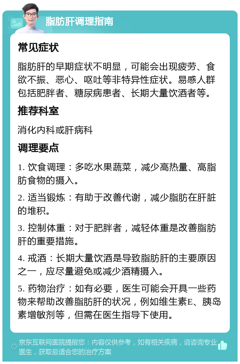 脂肪肝调理指南 常见症状 脂肪肝的早期症状不明显，可能会出现疲劳、食欲不振、恶心、呕吐等非特异性症状。易感人群包括肥胖者、糖尿病患者、长期大量饮酒者等。 推荐科室 消化内科或肝病科 调理要点 1. 饮食调理：多吃水果蔬菜，减少高热量、高脂肪食物的摄入。 2. 适当锻炼：有助于改善代谢，减少脂肪在肝脏的堆积。 3. 控制体重：对于肥胖者，减轻体重是改善脂肪肝的重要措施。 4. 戒酒：长期大量饮酒是导致脂肪肝的主要原因之一，应尽量避免或减少酒精摄入。 5. 药物治疗：如有必要，医生可能会开具一些药物来帮助改善脂肪肝的状况，例如维生素E、胰岛素增敏剂等，但需在医生指导下使用。