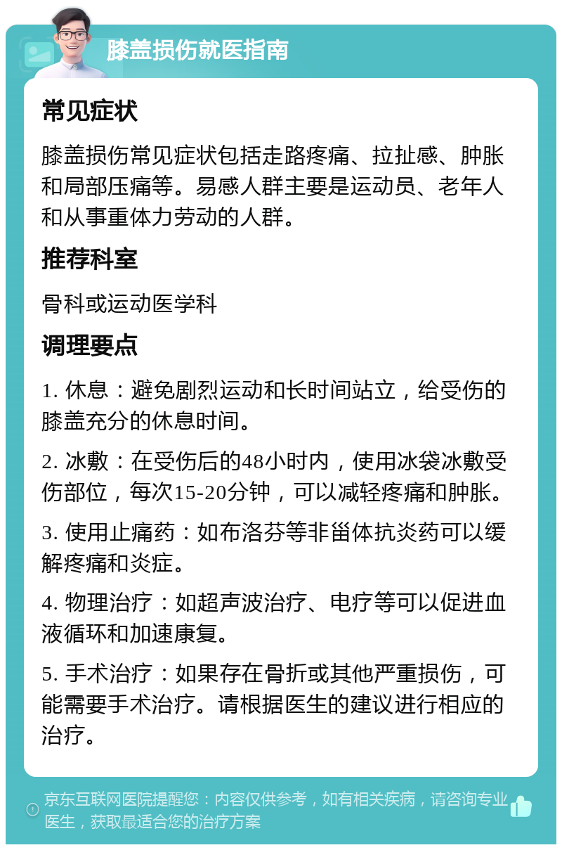 膝盖损伤就医指南 常见症状 膝盖损伤常见症状包括走路疼痛、拉扯感、肿胀和局部压痛等。易感人群主要是运动员、老年人和从事重体力劳动的人群。 推荐科室 骨科或运动医学科 调理要点 1. 休息：避免剧烈运动和长时间站立，给受伤的膝盖充分的休息时间。 2. 冰敷：在受伤后的48小时内，使用冰袋冰敷受伤部位，每次15-20分钟，可以减轻疼痛和肿胀。 3. 使用止痛药：如布洛芬等非甾体抗炎药可以缓解疼痛和炎症。 4. 物理治疗：如超声波治疗、电疗等可以促进血液循环和加速康复。 5. 手术治疗：如果存在骨折或其他严重损伤，可能需要手术治疗。请根据医生的建议进行相应的治疗。