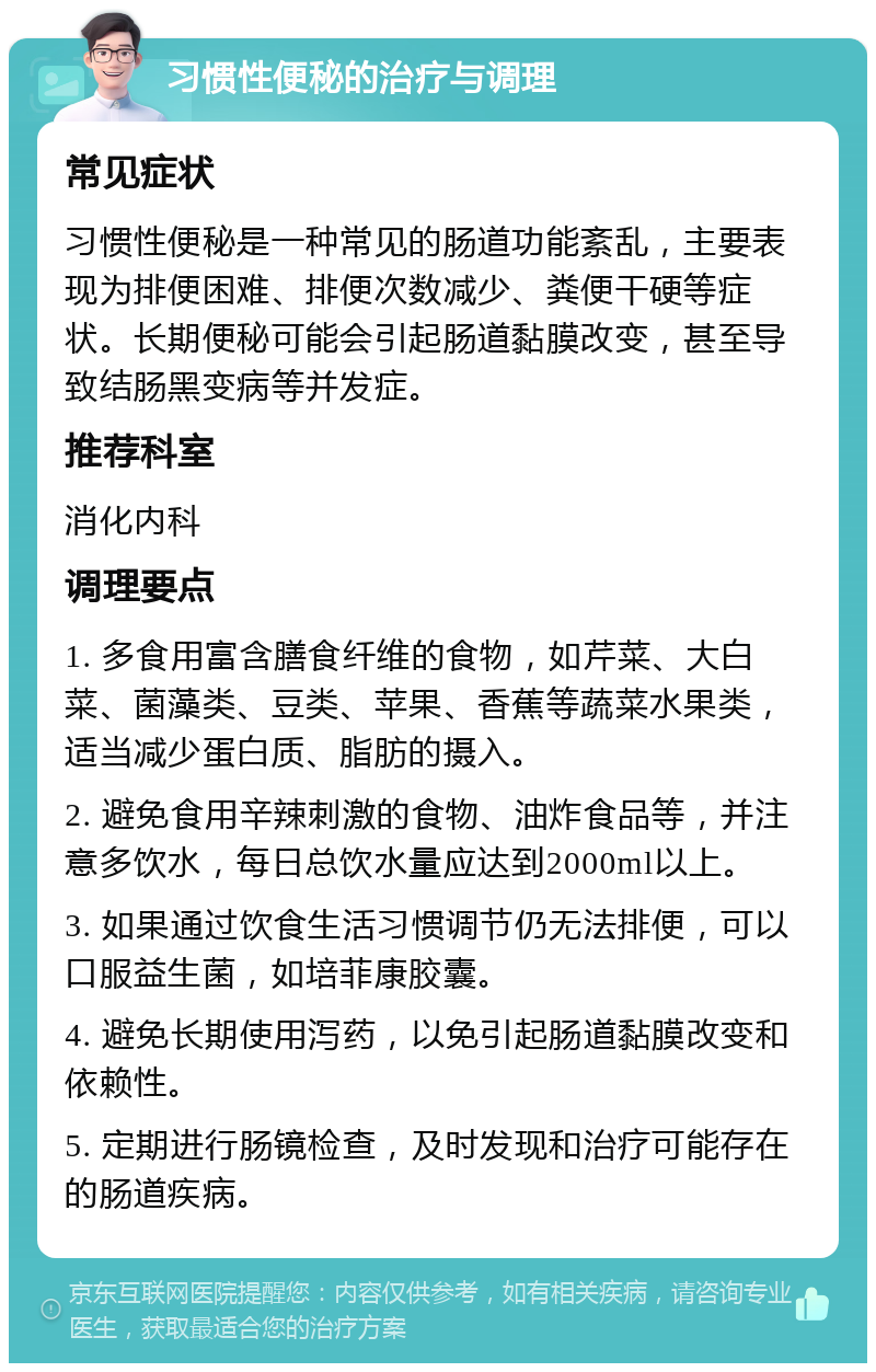 习惯性便秘的治疗与调理 常见症状 习惯性便秘是一种常见的肠道功能紊乱，主要表现为排便困难、排便次数减少、粪便干硬等症状。长期便秘可能会引起肠道黏膜改变，甚至导致结肠黑变病等并发症。 推荐科室 消化内科 调理要点 1. 多食用富含膳食纤维的食物，如芹菜、大白菜、菌藻类、豆类、苹果、香蕉等蔬菜水果类，适当减少蛋白质、脂肪的摄入。 2. 避免食用辛辣刺激的食物、油炸食品等，并注意多饮水，每日总饮水量应达到2000ml以上。 3. 如果通过饮食生活习惯调节仍无法排便，可以口服益生菌，如培菲康胶囊。 4. 避免长期使用泻药，以免引起肠道黏膜改变和依赖性。 5. 定期进行肠镜检查，及时发现和治疗可能存在的肠道疾病。