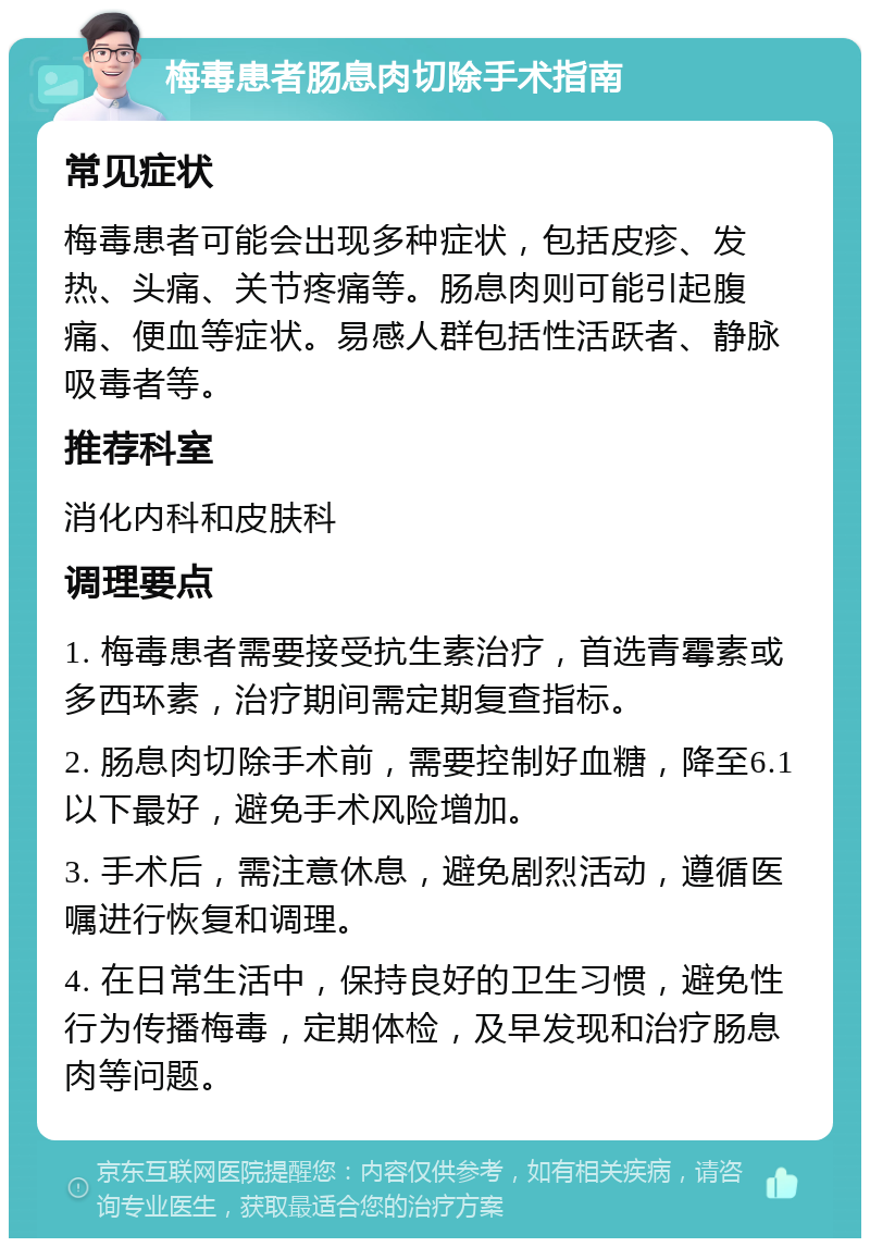 梅毒患者肠息肉切除手术指南 常见症状 梅毒患者可能会出现多种症状，包括皮疹、发热、头痛、关节疼痛等。肠息肉则可能引起腹痛、便血等症状。易感人群包括性活跃者、静脉吸毒者等。 推荐科室 消化内科和皮肤科 调理要点 1. 梅毒患者需要接受抗生素治疗，首选青霉素或多西环素，治疗期间需定期复查指标。 2. 肠息肉切除手术前，需要控制好血糖，降至6.1以下最好，避免手术风险增加。 3. 手术后，需注意休息，避免剧烈活动，遵循医嘱进行恢复和调理。 4. 在日常生活中，保持良好的卫生习惯，避免性行为传播梅毒，定期体检，及早发现和治疗肠息肉等问题。