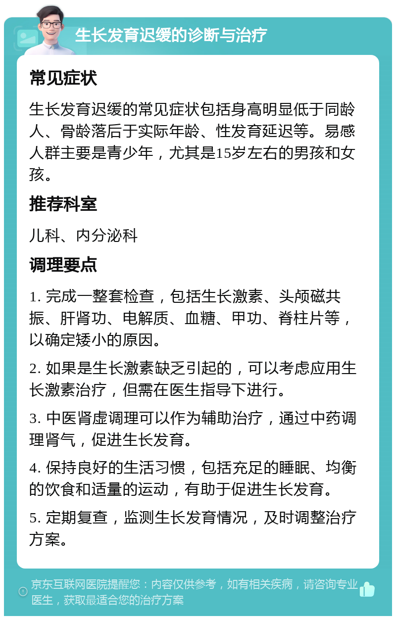 生长发育迟缓的诊断与治疗 常见症状 生长发育迟缓的常见症状包括身高明显低于同龄人、骨龄落后于实际年龄、性发育延迟等。易感人群主要是青少年，尤其是15岁左右的男孩和女孩。 推荐科室 儿科、内分泌科 调理要点 1. 完成一整套检查，包括生长激素、头颅磁共振、肝肾功、电解质、血糖、甲功、脊柱片等，以确定矮小的原因。 2. 如果是生长激素缺乏引起的，可以考虑应用生长激素治疗，但需在医生指导下进行。 3. 中医肾虚调理可以作为辅助治疗，通过中药调理肾气，促进生长发育。 4. 保持良好的生活习惯，包括充足的睡眠、均衡的饮食和适量的运动，有助于促进生长发育。 5. 定期复查，监测生长发育情况，及时调整治疗方案。