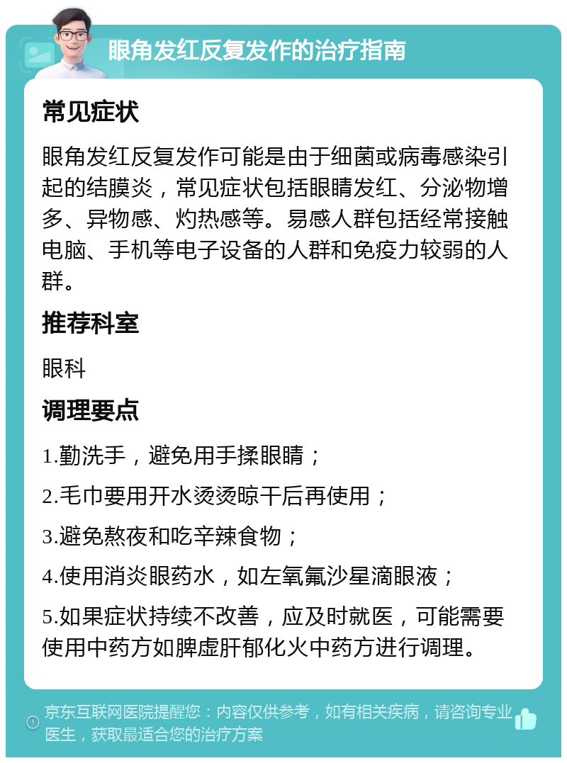 眼角发红反复发作的治疗指南 常见症状 眼角发红反复发作可能是由于细菌或病毒感染引起的结膜炎，常见症状包括眼睛发红、分泌物增多、异物感、灼热感等。易感人群包括经常接触电脑、手机等电子设备的人群和免疫力较弱的人群。 推荐科室 眼科 调理要点 1.勤洗手，避免用手揉眼睛； 2.毛巾要用开水烫烫晾干后再使用； 3.避免熬夜和吃辛辣食物； 4.使用消炎眼药水，如左氧氟沙星滴眼液； 5.如果症状持续不改善，应及时就医，可能需要使用中药方如脾虚肝郁化火中药方进行调理。