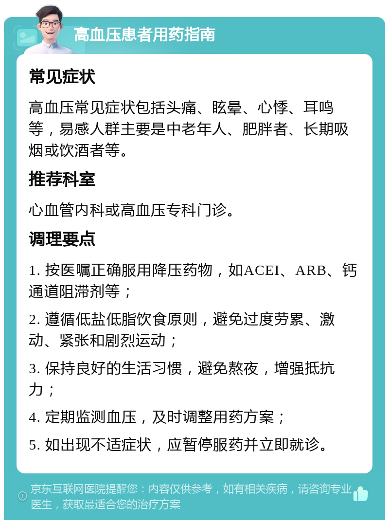 高血压患者用药指南 常见症状 高血压常见症状包括头痛、眩晕、心悸、耳鸣等，易感人群主要是中老年人、肥胖者、长期吸烟或饮酒者等。 推荐科室 心血管内科或高血压专科门诊。 调理要点 1. 按医嘱正确服用降压药物，如ACEI、ARB、钙通道阻滞剂等； 2. 遵循低盐低脂饮食原则，避免过度劳累、激动、紧张和剧烈运动； 3. 保持良好的生活习惯，避免熬夜，增强抵抗力； 4. 定期监测血压，及时调整用药方案； 5. 如出现不适症状，应暂停服药并立即就诊。