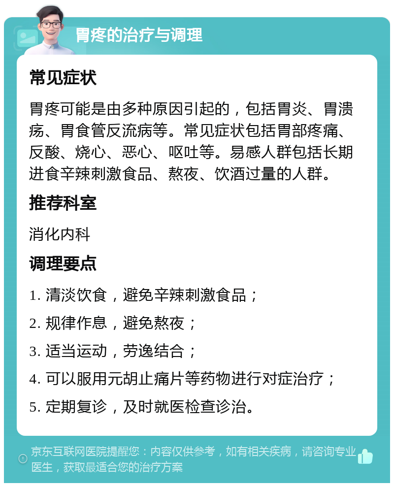 胃疼的治疗与调理 常见症状 胃疼可能是由多种原因引起的，包括胃炎、胃溃疡、胃食管反流病等。常见症状包括胃部疼痛、反酸、烧心、恶心、呕吐等。易感人群包括长期进食辛辣刺激食品、熬夜、饮酒过量的人群。 推荐科室 消化内科 调理要点 1. 清淡饮食，避免辛辣刺激食品； 2. 规律作息，避免熬夜； 3. 适当运动，劳逸结合； 4. 可以服用元胡止痛片等药物进行对症治疗； 5. 定期复诊，及时就医检查诊治。