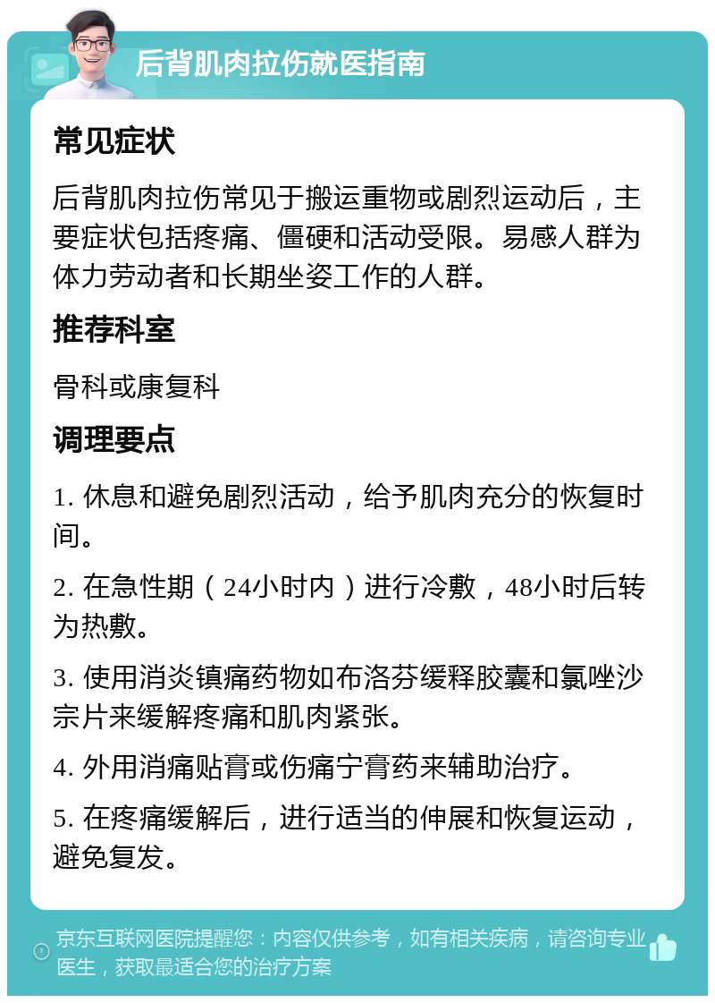 后背肌肉拉伤就医指南 常见症状 后背肌肉拉伤常见于搬运重物或剧烈运动后，主要症状包括疼痛、僵硬和活动受限。易感人群为体力劳动者和长期坐姿工作的人群。 推荐科室 骨科或康复科 调理要点 1. 休息和避免剧烈活动，给予肌肉充分的恢复时间。 2. 在急性期（24小时内）进行冷敷，48小时后转为热敷。 3. 使用消炎镇痛药物如布洛芬缓释胶囊和氯唑沙宗片来缓解疼痛和肌肉紧张。 4. 外用消痛贴膏或伤痛宁膏药来辅助治疗。 5. 在疼痛缓解后，进行适当的伸展和恢复运动，避免复发。