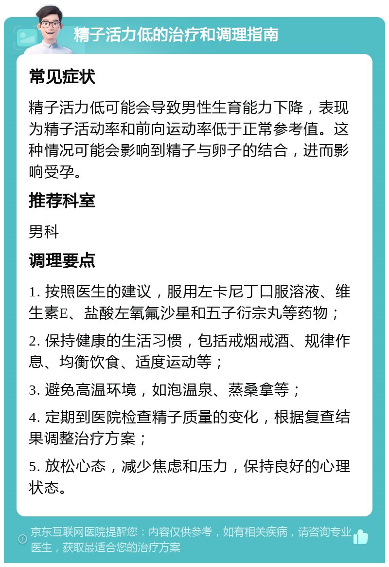 精子活力低的治疗和调理指南 常见症状 精子活力低可能会导致男性生育能力下降，表现为精子活动率和前向运动率低于正常参考值。这种情况可能会影响到精子与卵子的结合，进而影响受孕。 推荐科室 男科 调理要点 1. 按照医生的建议，服用左卡尼丁口服溶液、维生素E、盐酸左氧氟沙星和五子衍宗丸等药物； 2. 保持健康的生活习惯，包括戒烟戒酒、规律作息、均衡饮食、适度运动等； 3. 避免高温环境，如泡温泉、蒸桑拿等； 4. 定期到医院检查精子质量的变化，根据复查结果调整治疗方案； 5. 放松心态，减少焦虑和压力，保持良好的心理状态。