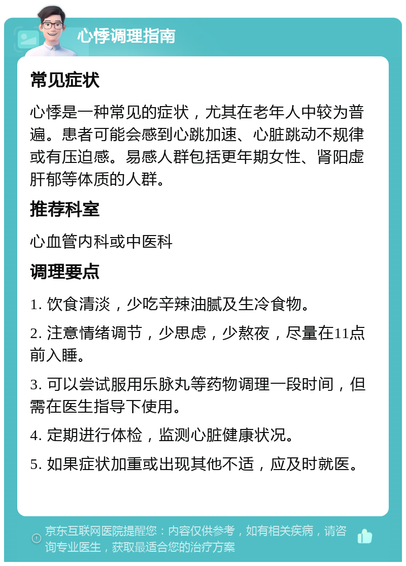 心悸调理指南 常见症状 心悸是一种常见的症状，尤其在老年人中较为普遍。患者可能会感到心跳加速、心脏跳动不规律或有压迫感。易感人群包括更年期女性、肾阳虚肝郁等体质的人群。 推荐科室 心血管内科或中医科 调理要点 1. 饮食清淡，少吃辛辣油腻及生冷食物。 2. 注意情绪调节，少思虑，少熬夜，尽量在11点前入睡。 3. 可以尝试服用乐脉丸等药物调理一段时间，但需在医生指导下使用。 4. 定期进行体检，监测心脏健康状况。 5. 如果症状加重或出现其他不适，应及时就医。